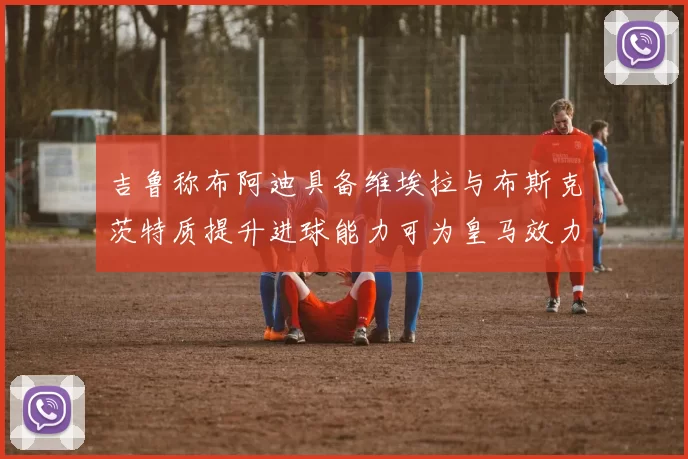 吉鲁称布阿迪具备维埃拉与布斯克茨特质提升进球能力可为皇马效力