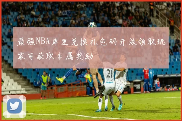最强NBA库里兑换礼包码开放领取玩家可获取专属奖励