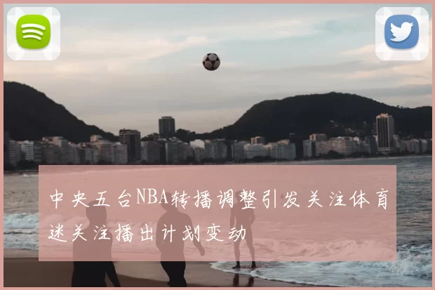 中央五台NBA转播调整引发关注体育迷关注播出计划变动