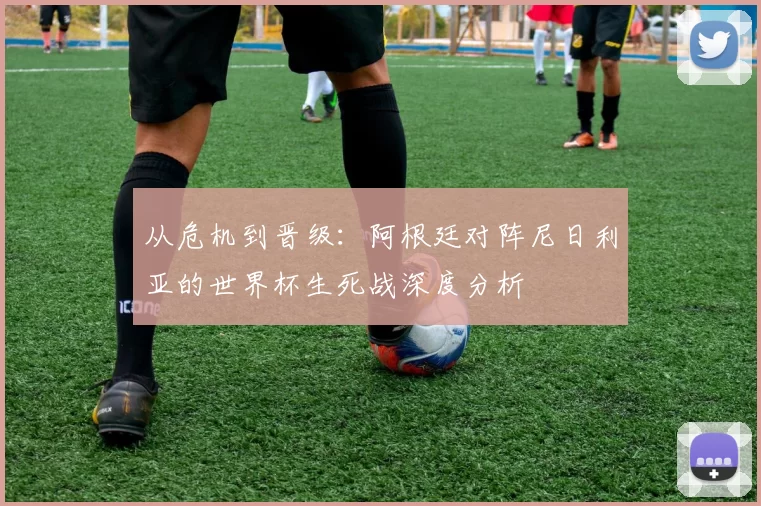 从危机到晋级：阿根廷对阵尼日利亚的世界杯生死战深度分析