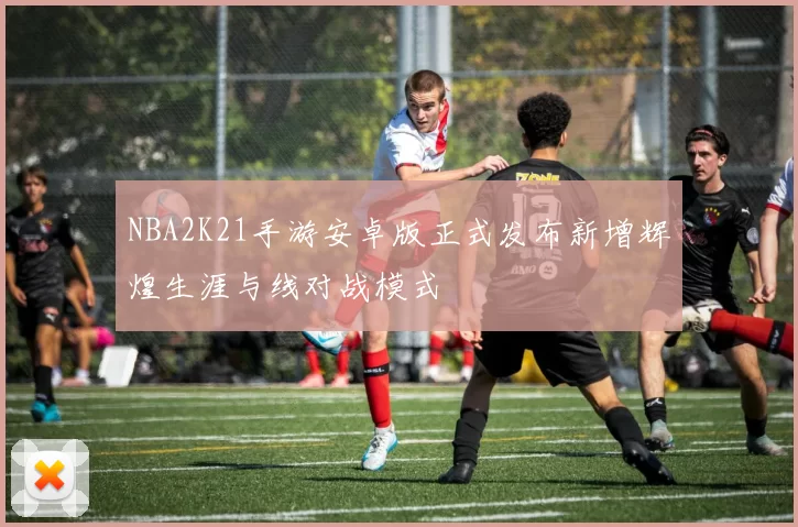 NBA2K21手游安卓版正式发布新增辉煌生涯与线对战模式