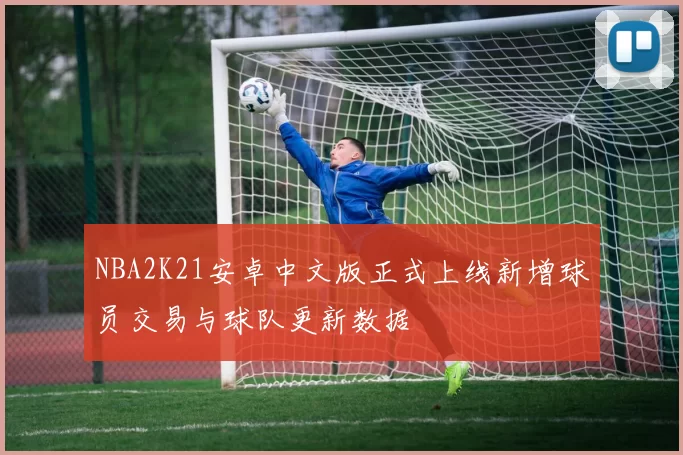 NBA2K21安卓中文版正式上线新增球员交易与球队更新数据