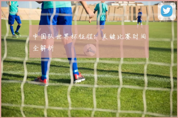 中国队世界杯征程:关键比赛时间全解析