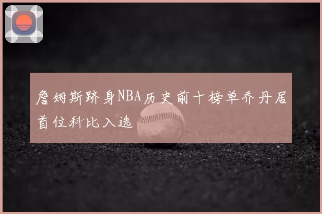 詹姆斯跻身NBA历史前十榜单乔丹居首位科比入选