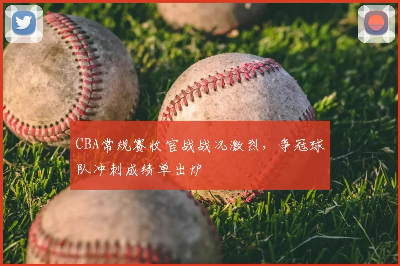 CBA常规赛收官战战况激烈，争冠球队冲刺成绩单出炉