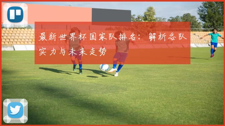 最新世界杯国家队排名：解析各队实力与未来走势