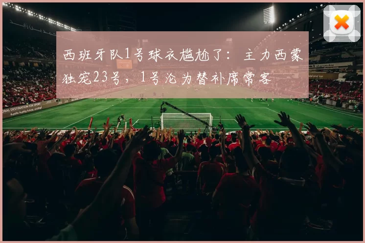 西班牙队1号球衣尴尬了:主力西蒙独宠23号,1号沦为替补席常客