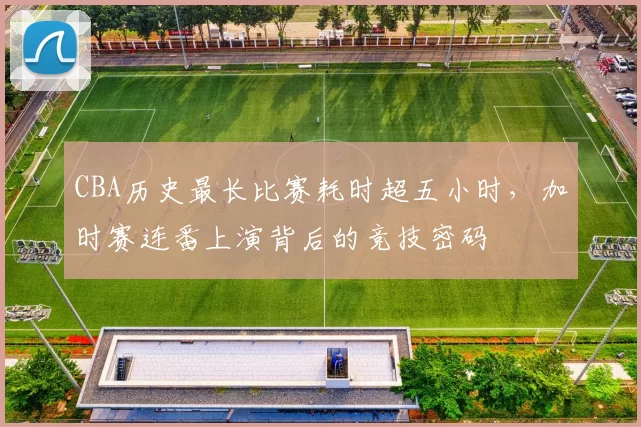 CBA历史最长比赛耗时超五小时，加时赛连番上演背后的竞技密码