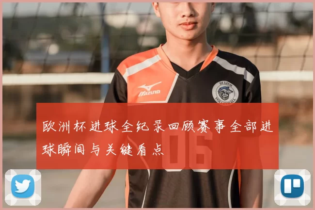 欧洲杯进球全纪录回顾赛事全部进球瞬间与关键看点