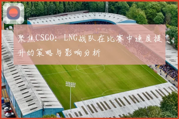 聚焦CSGO：LNG战队在比赛中速度提升的策略与影响分析