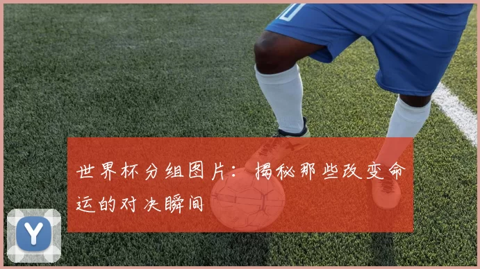 世界杯分组图片：揭秘那些改变命运的对决瞬间