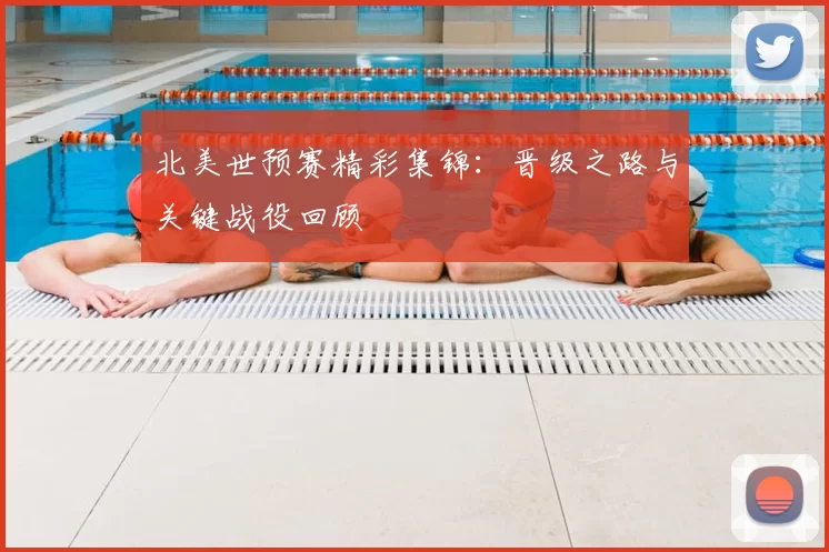 北美世预赛精彩集锦：晋级之路与关键战役回顾