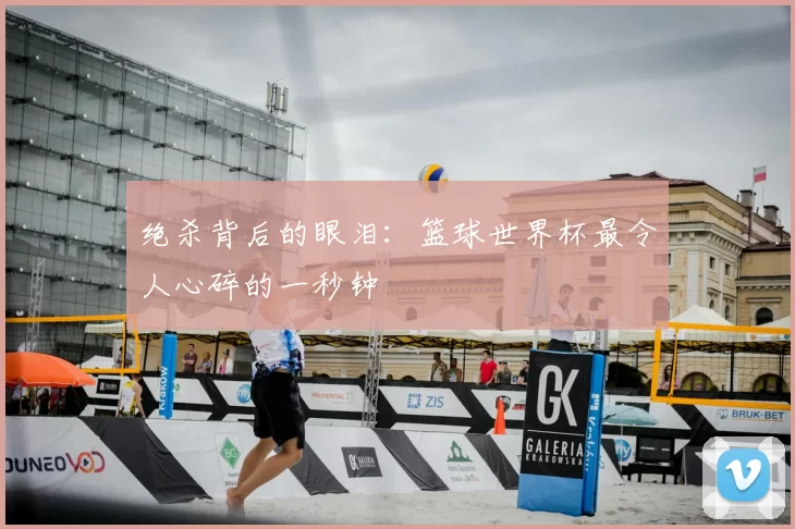 绝杀背后的眼泪：篮球世界杯最令人心碎的一秒钟