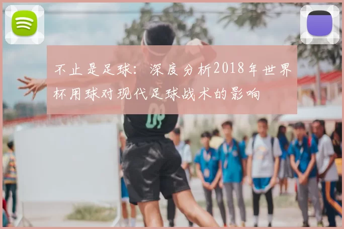 不止是足球：深度分析2018年世界杯用球对现代足球战术的影响