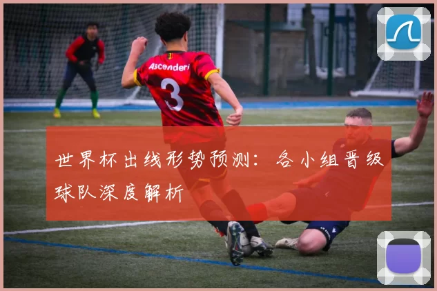 世界杯出线形势预测:各小组晋级球队深度解析