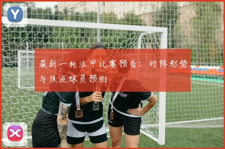最新一轮法甲比赛预告：对阵形势与焦点球员预测