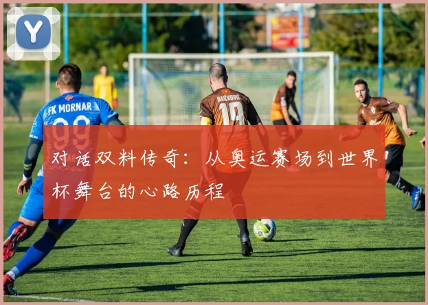 对话双料传奇：从奥运赛场到世界杯舞台的心路历程