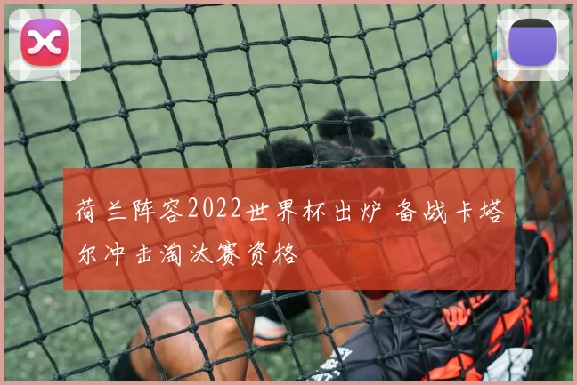 荷兰阵容2022世界杯出炉 备战卡塔尔冲击淘汰赛资格