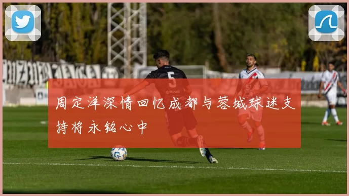 周定洋深情回忆成都与蓉城球迷支持将永铭心中