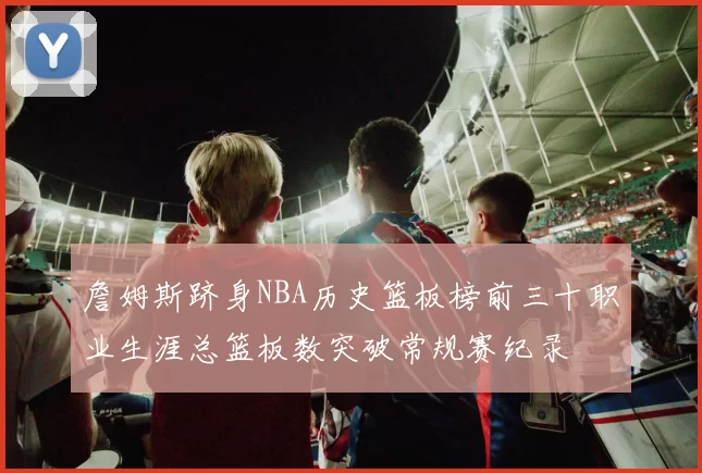 詹姆斯跻身NBA历史篮板榜前三十职业生涯总篮板数突破常规赛纪录