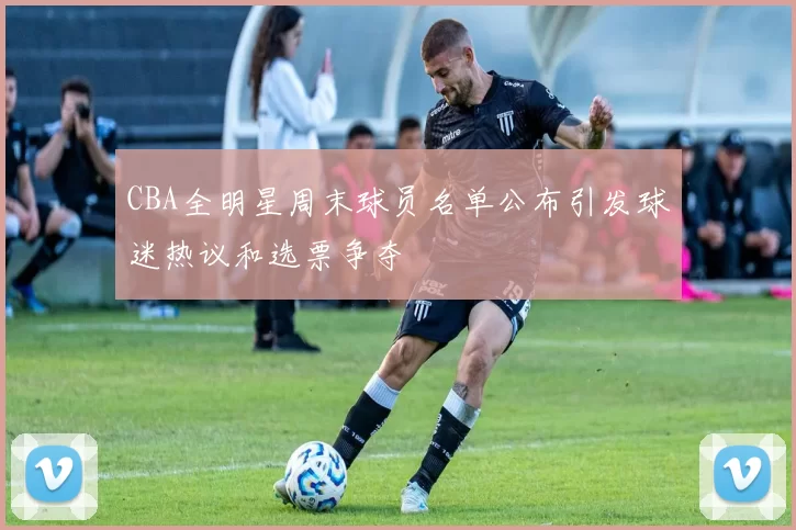 CBA全明星周末球员名单公布引发球迷热议和选票争夺
