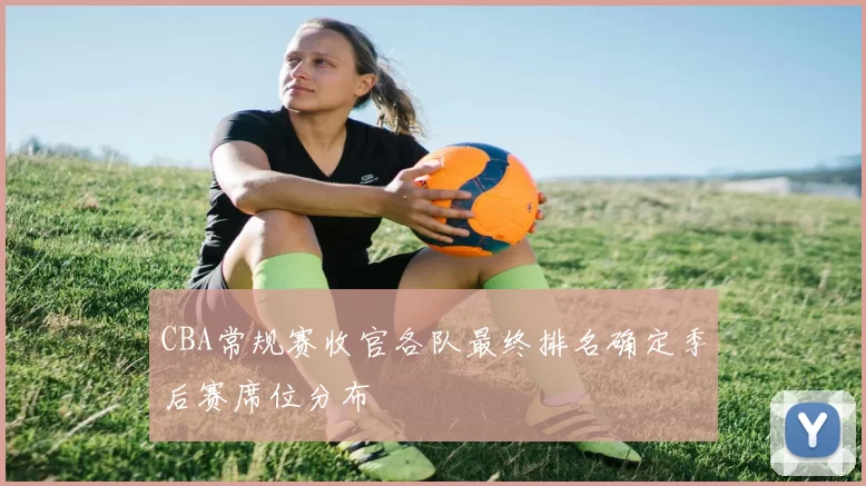 CBA常规赛收官各队最终排名确定季后赛席位分布