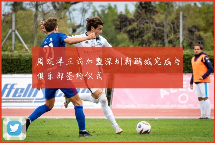 周定洋正式加盟深圳新鹏城完成与俱乐部签约仪式