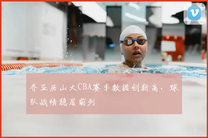 乔亚历山大CBA赛季数据创新高，球队战绩稳居前列