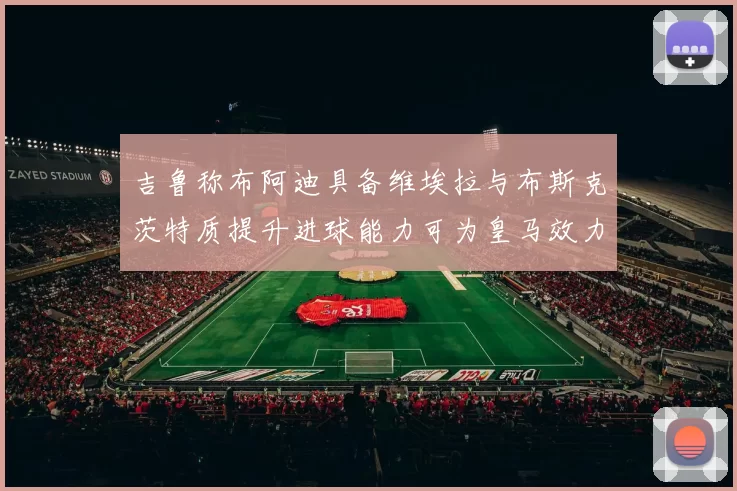 吉鲁称布阿迪具备维埃拉与布斯克茨特质提升进球能力可为皇马效力
