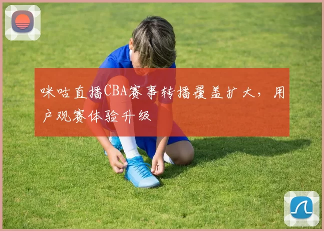 咪咕直播CBA赛事转播覆盖扩大，用户观赛体验升级