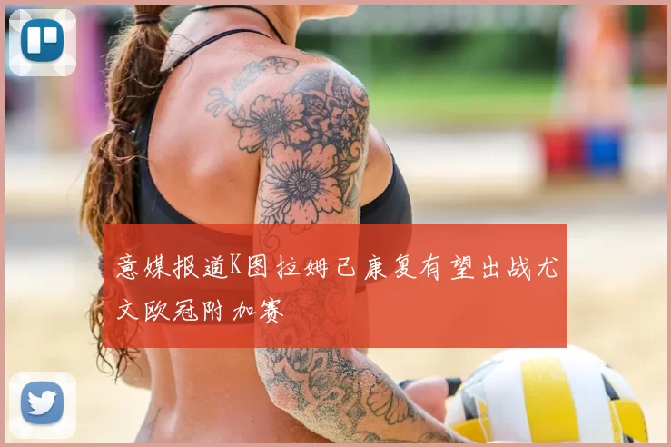 意媒报道K图拉姆已康复有望出战尤文欧冠附加赛