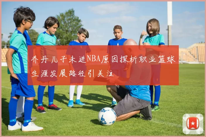 乔丹儿子未进NBA原因探析职业篮球生涯发展路径引关注
