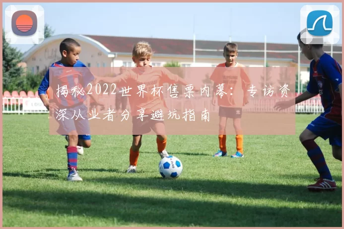 揭秘2022世界杯售票内幕:专访资深从业者分享避坑指南