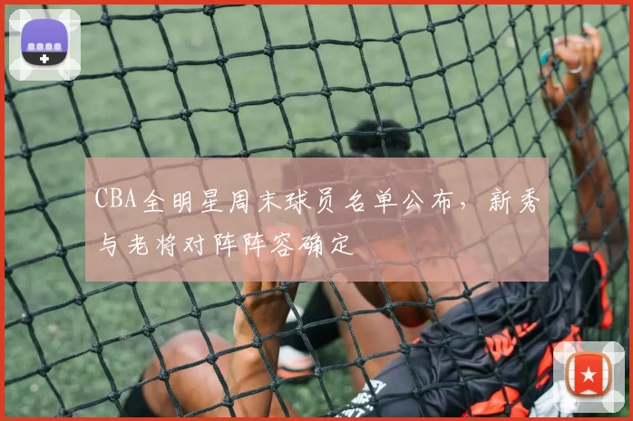 CBA全明星周末球员名单公布，新秀与老将对阵阵容确定