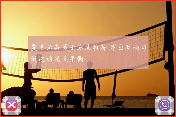 夏季必备男士泳装推荐 穿出时尚与舒适的完美平衡