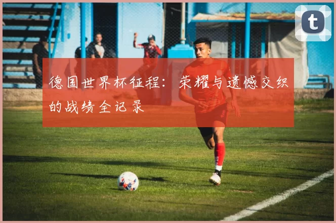 德国世界杯征程：荣耀与遗憾交织的战绩全记录