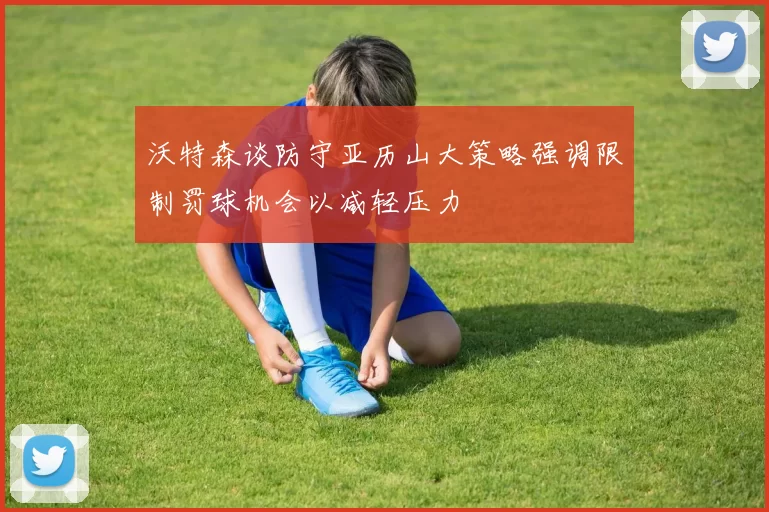 沃特森谈防守亚历山大策略强调限制罚球机会以减轻压力