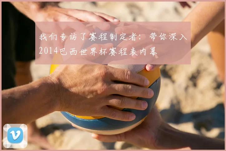 我们专访了赛程制定者：带你深入2014巴西世界杯赛程表内幕