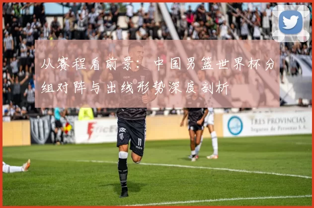从赛程看前景：中国男篮世界杯分组对阵与出线形势深度剖析