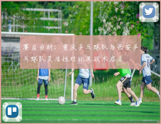 赛后分析：重庆乒乓球队与西安乒乓球队灵活性对比及战术启示