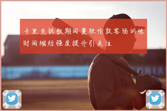 卡里克执教期间曼联伦敦客场训练时间缩短强度提升引关注