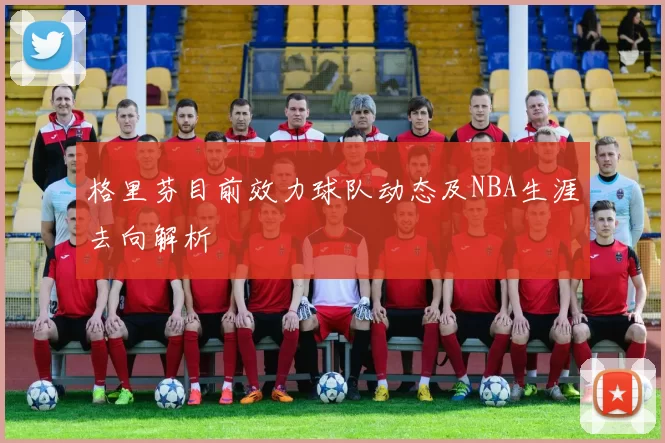 格里芬目前效力球队动态及NBA生涯去向解析