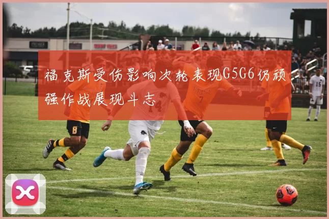 福克斯受伤影响次轮表现G5G6仍顽强作战展现斗志