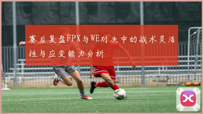 赛后复盘FPX与WE对决中的战术灵活性与应变能力分析