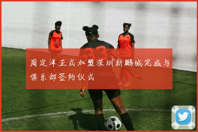 周定洋正式加盟深圳新鹏城完成与俱乐部签约仪式