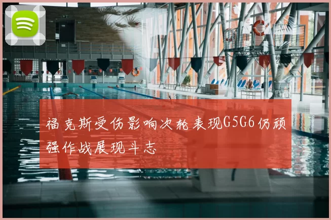 福克斯受伤影响次轮表现G5G6仍顽强作战展现斗志