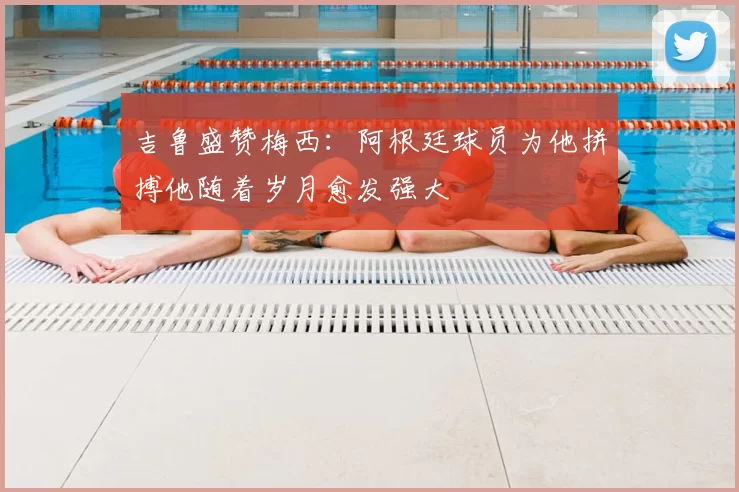 吉鲁盛赞梅西：阿根廷球员为他拼搏他随着岁月愈发强大