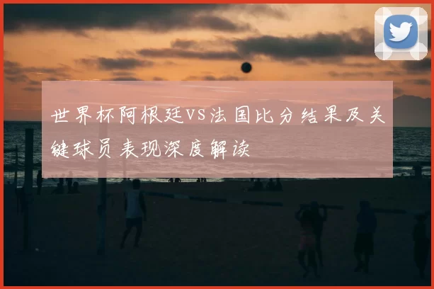 世界杯阿根廷vs法国比分结果及关键球员表现深度解读