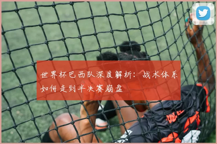 世界杯巴西队深度解析：战术体系如何走到半决赛崩盘
