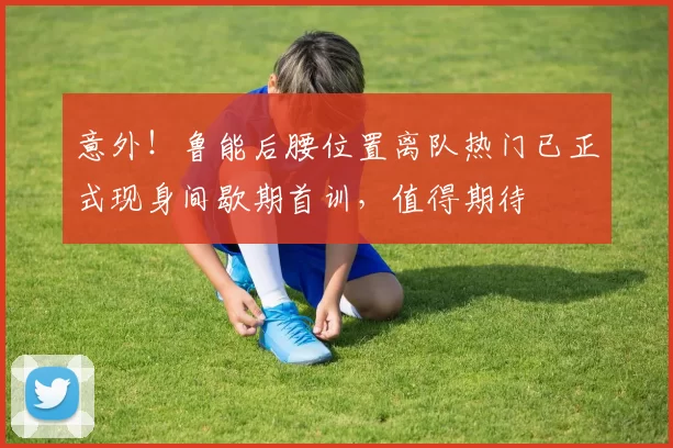 意外！鲁能后腰位置离队热门已正式现身间歇期首训，值得期待